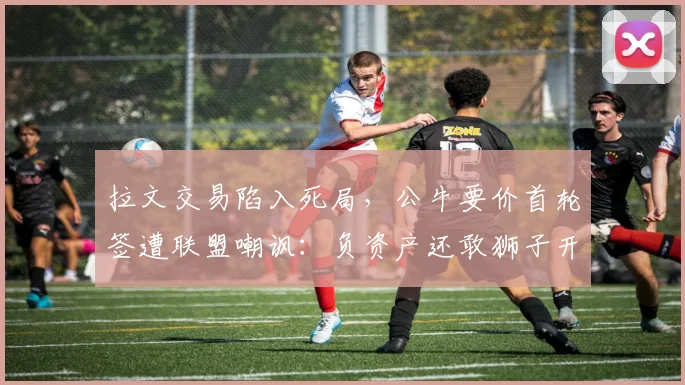 拉文交易陷入死局，公牛要价首轮签遭联盟嘲讽：负资产还敢狮子开口
