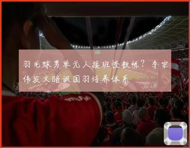 羽毛球男单无人接班怪教练？李宗伟发文暗讽国羽培养体系
