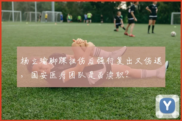 杨立瑜脚踝扭伤后强行复出又伤退，国安医疗团队是否渎职？