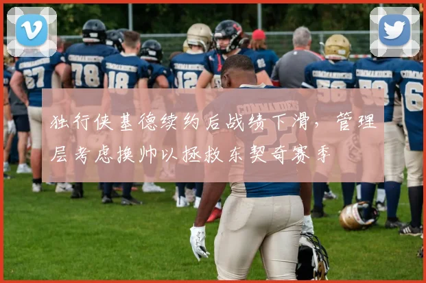 独行侠基德续约后战绩下滑，管理层考虑换帅以拯救东契奇赛季