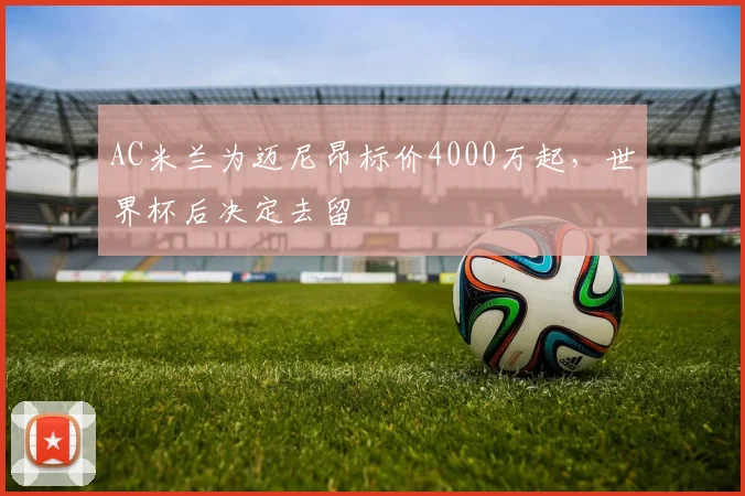 AC米兰为迈尼昂标价4000万起，世界杯后决定去留