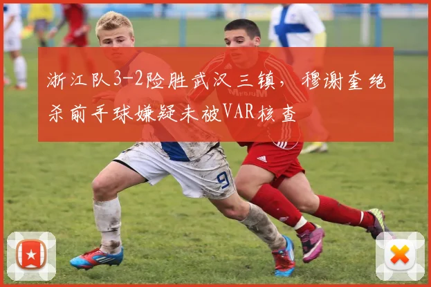浙江队3-2险胜武汉三镇，穆谢奎绝杀前手球嫌疑未被VAR核查