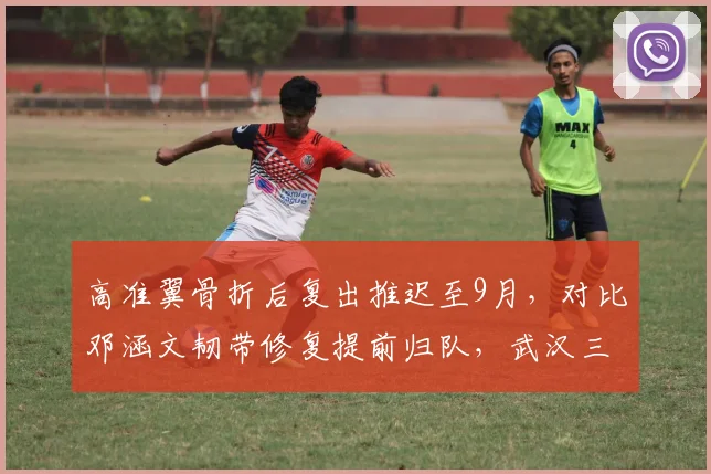 高准翼骨折后复出推迟至9月，对比邓涵文韧带修复提前归队，武汉三镇边后卫伤病管理高下立判