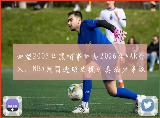 回望2005年黑哨事件与2026年VAR介入，NBA判罚透明度提升真减少争议？